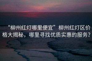 “柳州紅燈哪里便宜”柳州紅燈區(qū)價(jià)格大揭秘，哪里尋找優(yōu)質(zhì)實(shí)惠的服務(wù)？