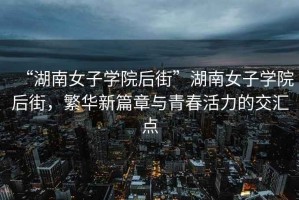 “湖南女子學(xué)院后街”湖南女子學(xué)院后街，繁華新篇章與青春活力的交匯點(diǎn)