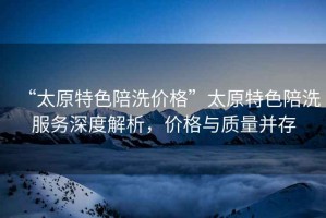“太原特色陪洗價格”太原特色陪洗服務深度解析，價格與質量并存