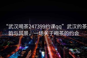 “武漢喝茶247399約課qq”武漢的茶韻與風(fēng)景，一場關(guān)于喝茶的約會