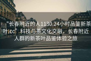 “長春附近的人1130.24小時品鑒新茶葉.cc”科技與茶文化交融，長春附近人群的新茶葉品鑒體驗之旅