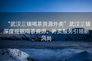 “武漢三鎮(zhèn)喝茶資源外賣”武漢三鎮(zhèn)深度挖掘喝茶資源，外賣服務(wù)引領(lǐng)新風(fēng)尚