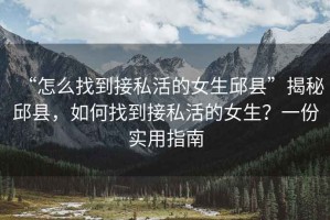 “怎么找到接私活的女生邱縣”揭秘邱縣，如何找到接私活的女生？一份實用指南
