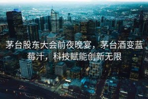 茅臺(tái)股東大會(huì)前夜晚宴，茅臺(tái)酒變藍(lán)莓汁，科技賦能創(chuàng)新無限