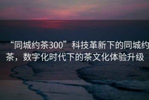 “同城約茶300”科技革新下的同城約茶，數(shù)字化時(shí)代下的茶文化體驗(yàn)升級(jí)
