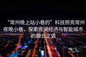 “常州晚上站小巷的”科技照亮常州夜晚小巷，探索夜間經(jīng)濟(jì)與智能城市的融合之道