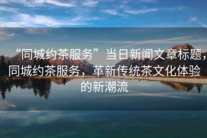 “同城約茶服務(wù)”當(dāng)日新聞文章標(biāo)題，同城約茶服務(wù)，革新傳統(tǒng)茶文化體驗的新潮流