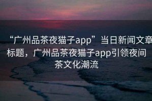 “廣州品茶夜貓子app”當日新聞文章標題，廣州品茶夜貓子app引領夜間茶文化潮流