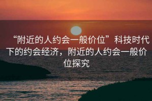 “附近的人約會(huì)一般價(jià)位”科技時(shí)代下的約會(huì)經(jīng)濟(jì)，附近的人約會(huì)一般價(jià)位探究
