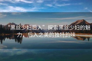 “黑絲少婦后入”探索黑絲少婦的魅力，后入之美的獨(dú)特韻味