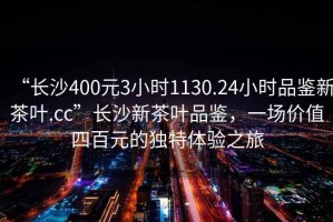 “長沙400元3小時1130.24小時品鑒新茶葉.cc”長沙新茶葉品鑒，一場價值四百元的獨特體驗之旅