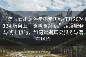 “怎么看出足浴賣不賣再線打開20241124.服務(wù)上門隨叫隨到.cc”足浴服務(wù)與線上預(yù)約，如何辨別真實服務(wù)與潛在風(fēng)險