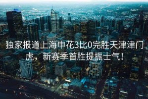 獨家報道上海申花3比0完勝天津津門虎，新賽季首勝提振士氣！