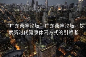 “廣東桑拿論壇”廣東桑拿論壇，探索新時代健康休閑方式的引領(lǐng)者