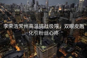李榮浩常州高溫挑戰(zhàn)極限，雙眼皮融化引粉絲心疼