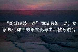 “同城喝茶上課”同城喝茶上課，探索現(xiàn)代都市的茶文化與生活教育融合
