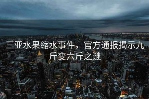 三亞水果縮水事件，官方通報揭示九斤變六斤之謎