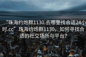 “珠海約炮群1130.去哪里找合適24小時(shí).cc”珠海約炮群1130，如何尋找合適的社交場(chǎng)所與平臺(tái)？