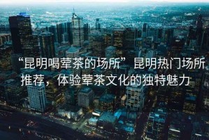 “昆明喝葷茶的場所”昆明熱門場所推薦，體驗葷茶文化的獨特魅力