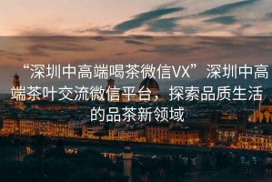 “深圳中高端喝茶微信VX”深圳中高端茶葉交流微信平臺，探索品質(zhì)生活的品茶新領(lǐng)域