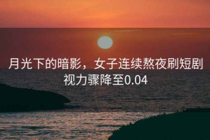 月光下的暗影，女子連續(xù)熬夜刷短劇視力驟降至0.04