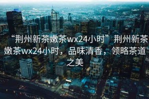 “荊州新茶嫩茶wx24小時”荊州新茶嫩茶wx24小時，品味清香，領(lǐng)略茶道之美