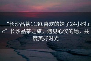 “長(zhǎng)沙品茶1130.喜歡的妹子24小時(shí).cc”長(zhǎng)沙品茶之旅，遇見(jiàn)心儀的她，共度美好時(shí)光
