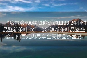 “哈爾濱400塊錢附近約1130.24小時品鑒新茶葉.cc”哈爾濱新茶葉品鑒盛會，四百元內(nèi)盡享全天候品茶盛宴