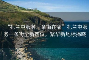 “扎蘭屯服務(wù)一條街在哪”扎蘭屯服務(wù)一條街全新定位，繁華新地標(biāo)揭曉