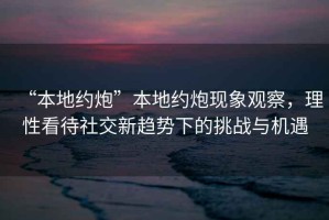 “本地約炮”本地約炮現(xiàn)象觀察，理性看待社交新趨勢下的挑戰(zhàn)與機遇