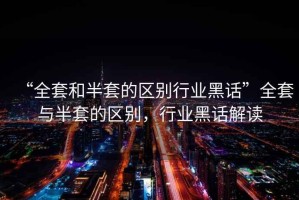 “全套和半套的區(qū)別行業(yè)黑話”全套與半套的區(qū)別，行業(yè)黑話解讀