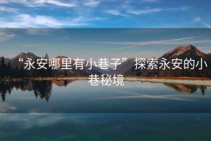 “永安哪里有小巷子”探索永安的小巷秘境