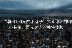 “潮州100元的小巷子”探索潮州神秘小巷子，百元之內(nèi)的獨(dú)特體驗(yàn)