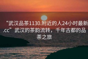 “武漢品茶1130.附近的人24小時(shí)最新.cc”武漢的茶韻流轉(zhuǎn)，千年古都的品茶之旅