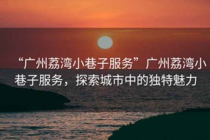 “廣州荔灣小巷子服務(wù)”廣州荔灣小巷子服務(wù)，探索城市中的獨(dú)特魅力
