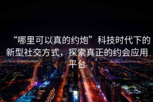 “哪里可以真的約炮”科技時(shí)代下的新型社交方式，探索真正的約會(huì)應(yīng)用平臺(tái)