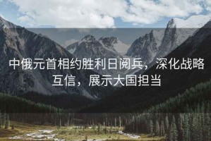 中俄元首相約勝利日閱兵，深化戰(zhàn)略互信，展示大國擔(dān)當(dāng)