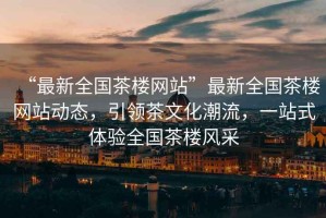 “最新全國茶樓網(wǎng)站”最新全國茶樓網(wǎng)站動態(tài)，引領(lǐng)茶文化潮流，一站式體驗(yàn)全國茶樓風(fēng)采