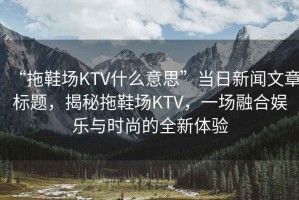 “拖鞋場KTV什么意思”當(dāng)日新聞文章標(biāo)題，揭秘拖鞋場KTV，一場融合娛樂與時(shí)尚的全新體驗(yàn)