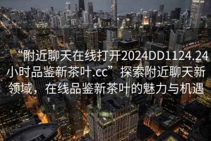 “附近聊天在線打開2024DD1124.24小時(shí)品鑒新茶葉.cc”探索附近聊天新領(lǐng)域，在線品鑒新茶葉的魅力與機(jī)遇