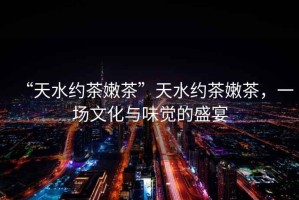 “天水約茶嫩茶”天水約茶嫩茶，一場文化與味覺的盛宴