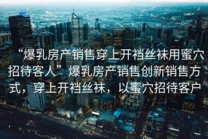 “爆乳房產銷售穿上開襠絲襪用蜜穴招待客人”爆乳房產銷售創(chuàng)新銷售方式，穿上開襠絲襪，以蜜穴招待客戶