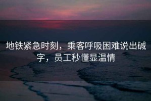 地鐵緊急時刻，乘客呼吸困難說出堿字，員工秒懂顯溫情
