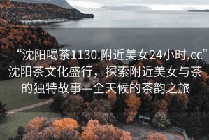 “沈陽喝茶1130.附近美女24小時.cc”沈陽茶文化盛行，探索附近美女與茶的獨特故事—全天候的茶韻之旅