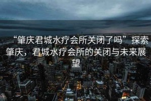 “肇慶君城水療會所關(guān)閉了嗎”探索肇慶，君城水療會所的關(guān)閉與未來展望