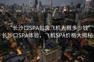 “長沙口SPA包含飛機(jī)大概多少錢”長沙口SPA體驗，飛機(jī)SPA價格大揭秘