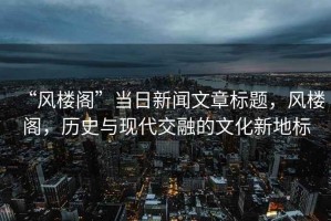 “風(fēng)樓閣”當(dāng)日新聞文章標(biāo)題，風(fēng)樓閣，歷史與現(xiàn)代交融的文化新地標(biāo)