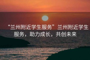 “蘭州附近學生服務”蘭州附近學生服務，助力成長，共創(chuàng)未來
