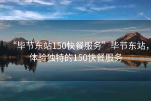 “畢節(jié)東站150快餐服務(wù)”畢節(jié)東站，體驗獨特的150快餐服務(wù)