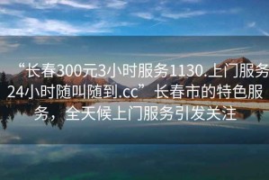 “長春300元3小時(shí)服務(wù)1130.上門服務(wù)24小時(shí)隨叫隨到.cc”長春市的特色服務(wù)，全天候上門服務(wù)引發(fā)關(guān)注